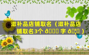 滋补品店铺取名（滋补品店铺取名3个 🍀 字 🦊 ）